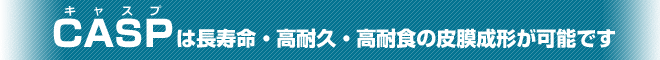 CASPは、長寿命・高耐久・高耐食の皮膜成形が可能です
